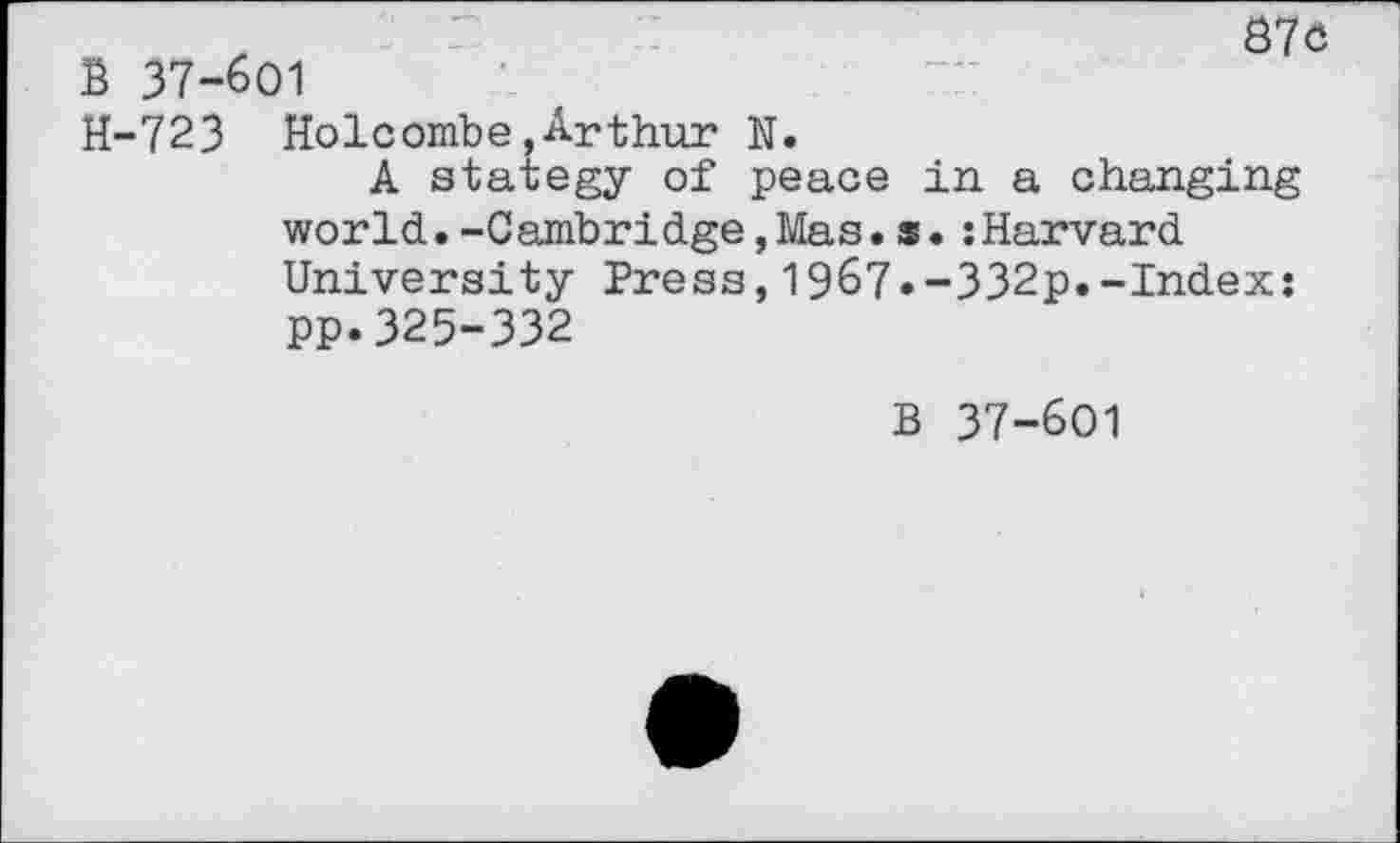 ﻿z r :	S7C
B 37-601
H-723 Holcombe,Arthur N.
A stategy of peace in a changing world.-Cambridge,Mas.s.:Harvard University Press,1967*-332p.-Index: pp.325-332
B 37-601